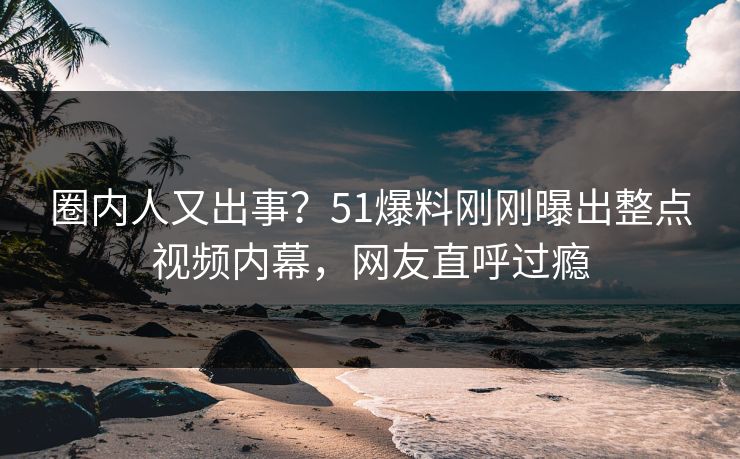 圈内人又出事？51爆料刚刚曝出整点视频内幕，网友直呼过瘾
