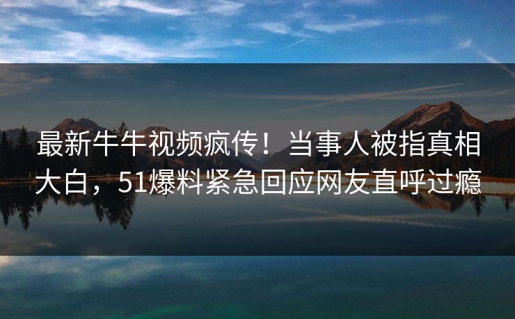 最新牛牛视频疯传！当事人被指真相大白，51爆料紧急回应网友直呼过瘾
