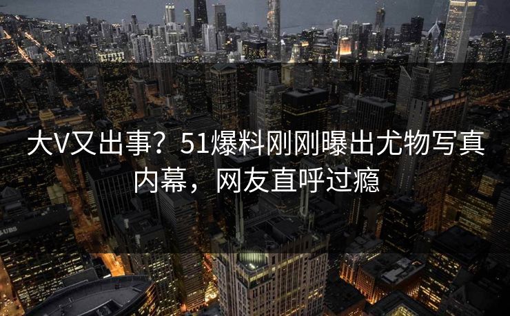 大V又出事？51爆料刚刚曝出尤物写真内幕，网友直呼过瘾