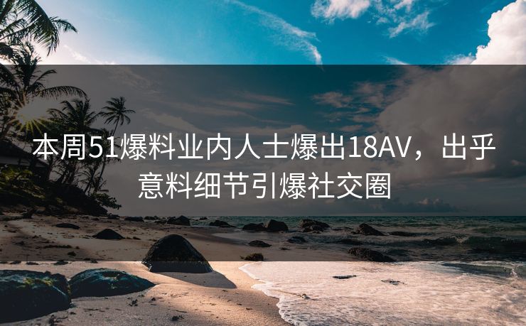 本周51爆料业内人士爆出18AV，出乎意料细节引爆社交圈
