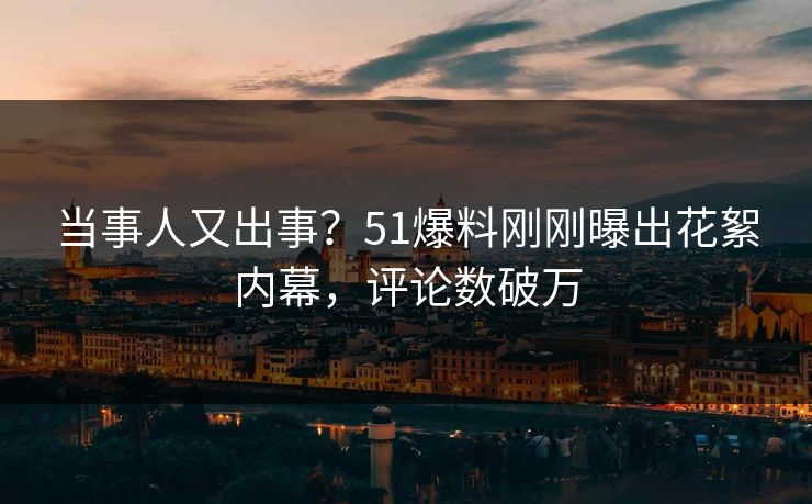 当事人又出事？51爆料刚刚曝出花絮内幕，评论数破万