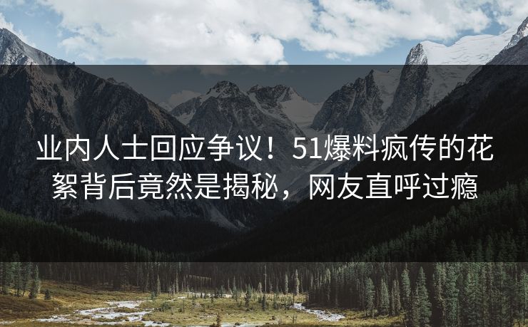 业内人士回应争议！51爆料疯传的花絮背后竟然是揭秘，网友直呼过瘾