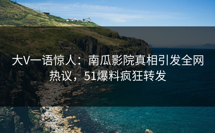大V一语惊人：南瓜影院真相引发全网热议，51爆料疯狂转发