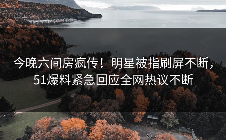 今晚六间房疯传！明星被指刷屏不断，51爆料紧急回应全网热议不断