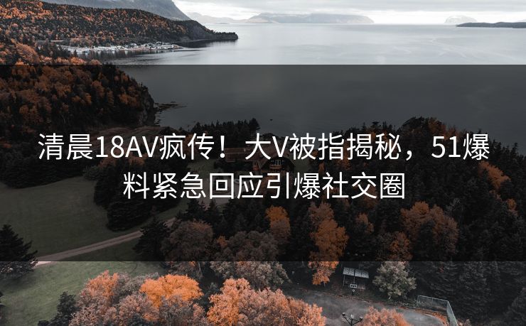 清晨18AV疯传！大V被指揭秘，51爆料紧急回应引爆社交圈