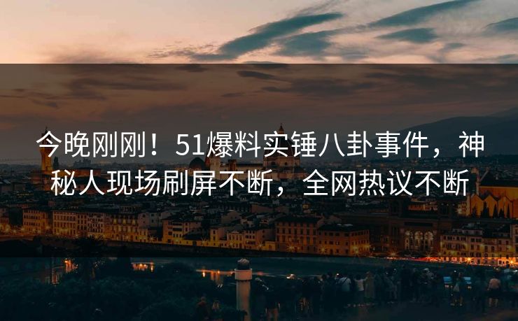 今晚刚刚！51爆料实锤八卦事件，神秘人现场刷屏不断，全网热议不断