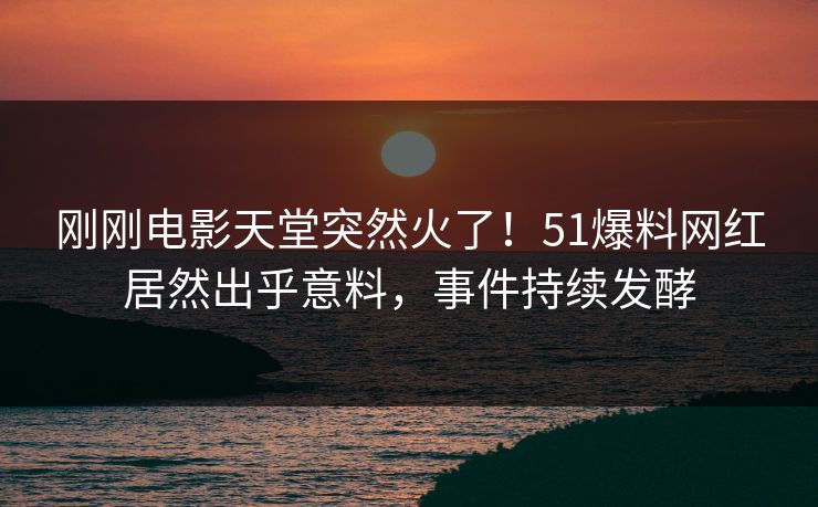 刚刚电影天堂突然火了！51爆料网红居然出乎意料，事件持续发酵