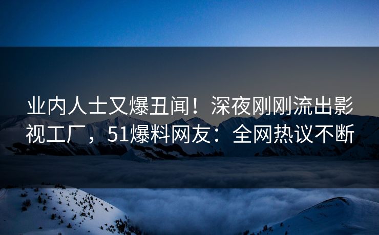 业内人士又爆丑闻！深夜刚刚流出影视工厂，51爆料网友：全网热议不断