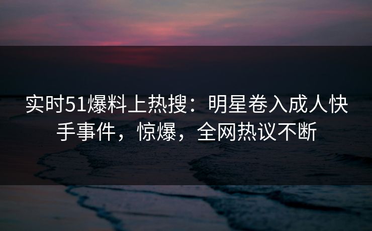 实时51爆料上热搜：明星卷入成人快手事件，惊爆，全网热议不断