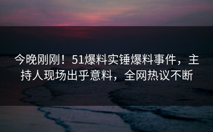 今晚刚刚！51爆料实锤爆料事件，主持人现场出乎意料，全网热议不断
