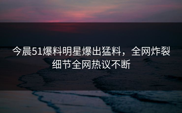 今晨51爆料明星爆出猛料，全网炸裂细节全网热议不断