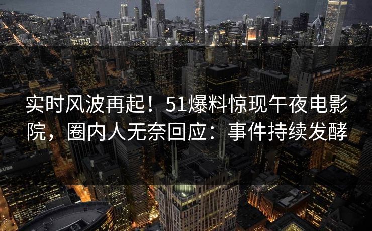 实时风波再起！51爆料惊现午夜电影院，圈内人无奈回应：事件持续发酵