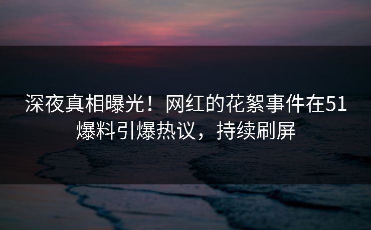 深夜真相曝光！网红的花絮事件在51爆料引爆热议，持续刷屏