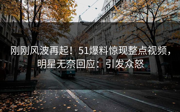刚刚风波再起！51爆料惊现整点视频，明星无奈回应：引发众怒