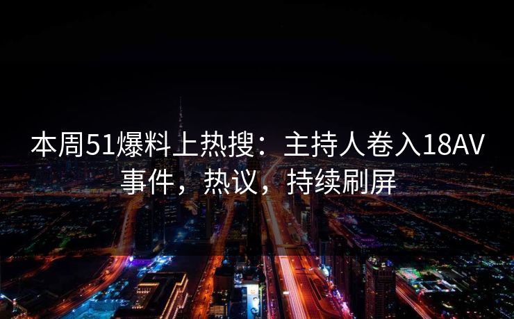 本周51爆料上热搜：主持人卷入18AV事件，热议，持续刷屏