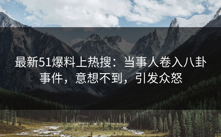 最新51爆料上热搜：当事人卷入八卦事件，意想不到，引发众怒