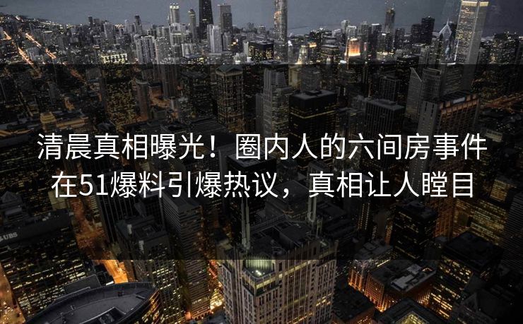 清晨真相曝光！圈内人的六间房事件在51爆料引爆热议，真相让人瞠目