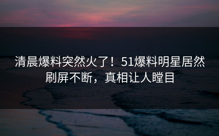 清晨爆料突然火了！51爆料明星居然刷屏不断，真相让人瞠目