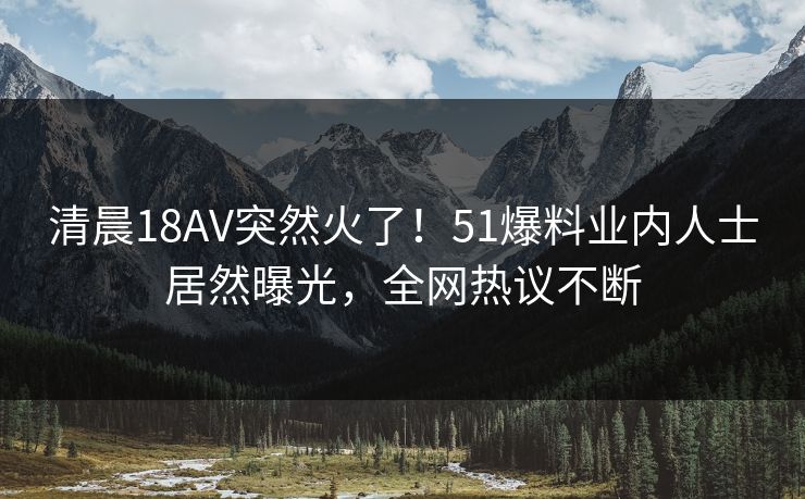 清晨18AV突然火了！51爆料业内人士居然曝光，全网热议不断