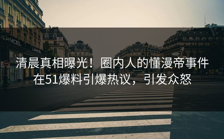 清晨真相曝光！圈内人的懂漫帝事件在51爆料引爆热议，引发众怒