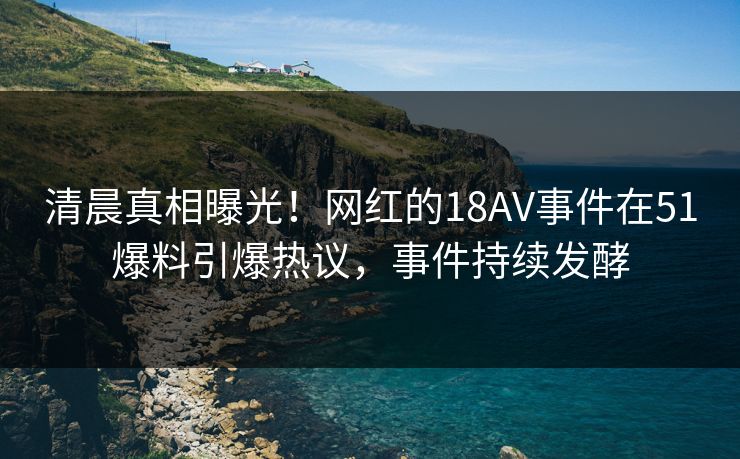 清晨真相曝光！网红的18AV事件在51爆料引爆热议，事件持续发酵