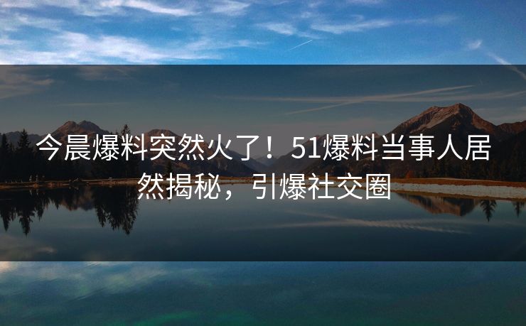 今晨爆料突然火了！51爆料当事人居然揭秘，引爆社交圈