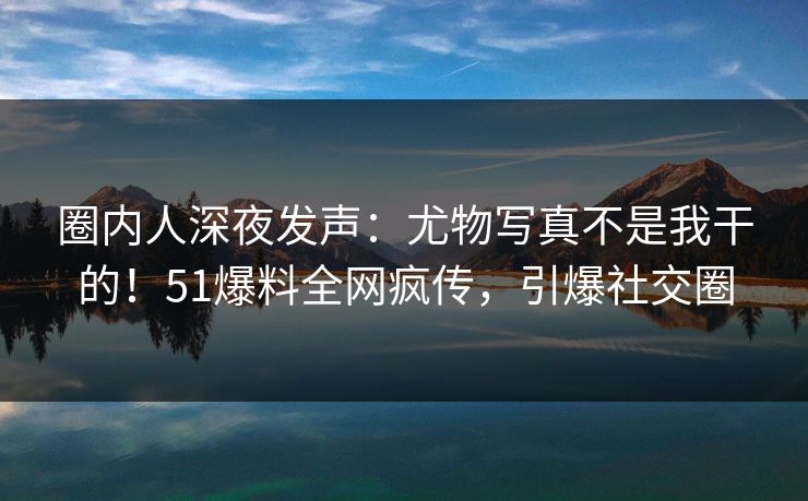 圈内人深夜发声：尤物写真不是我干的！51爆料全网疯传，引爆社交圈