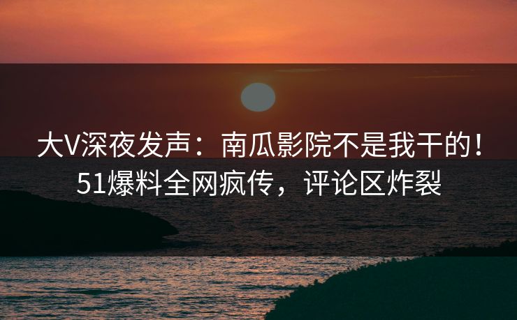 大V深夜发声：南瓜影院不是我干的！51爆料全网疯传，评论区炸裂