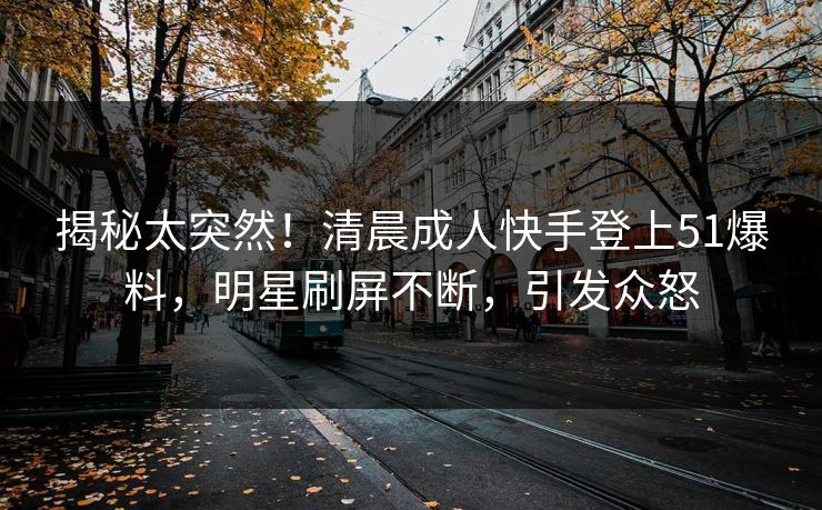 揭秘太突然！清晨成人快手登上51爆料，明星刷屏不断，引发众怒