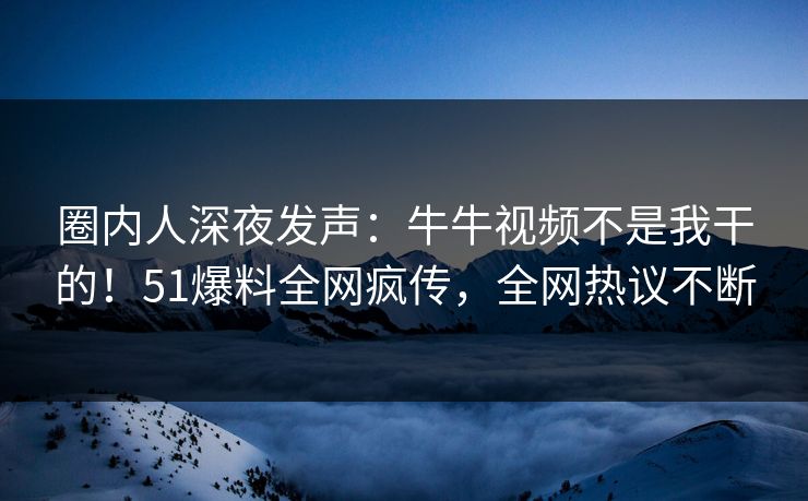 圈内人深夜发声：牛牛视频不是我干的！51爆料全网疯传，全网热议不断