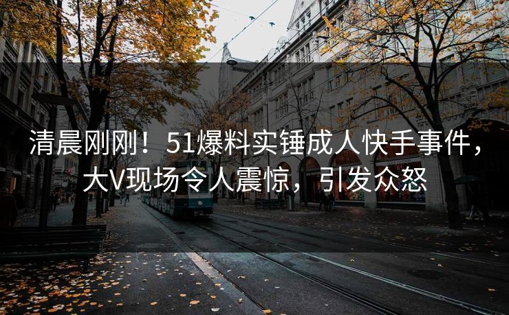 清晨刚刚！51爆料实锤成人快手事件，大V现场令人震惊，引发众怒