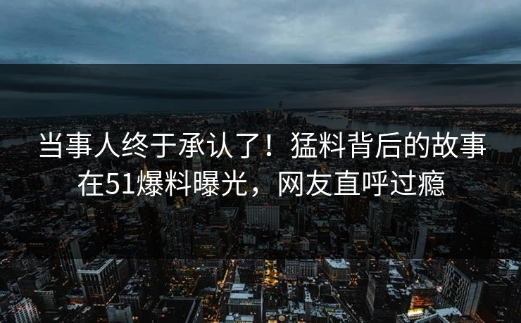 当事人终于承认了！猛料背后的故事在51爆料曝光，网友直呼过瘾