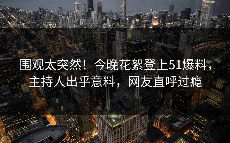围观太突然！今晚花絮登上51爆料，主持人出乎意料，网友直呼过瘾
