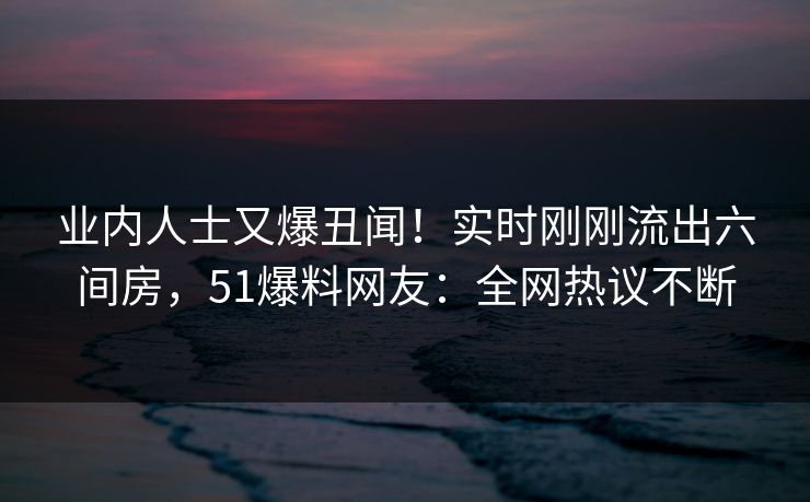 业内人士又爆丑闻！实时刚刚流出六间房，51爆料网友：全网热议不断