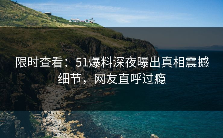 限时查看：51爆料深夜曝出真相震撼细节，网友直呼过瘾