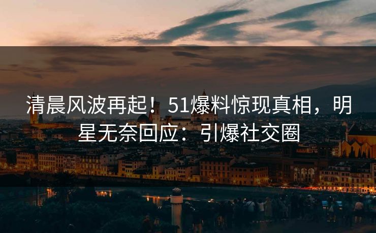 清晨风波再起！51爆料惊现真相，明星无奈回应：引爆社交圈
