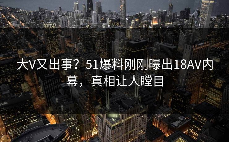 大V又出事？51爆料刚刚曝出18AV内幕，真相让人瞠目