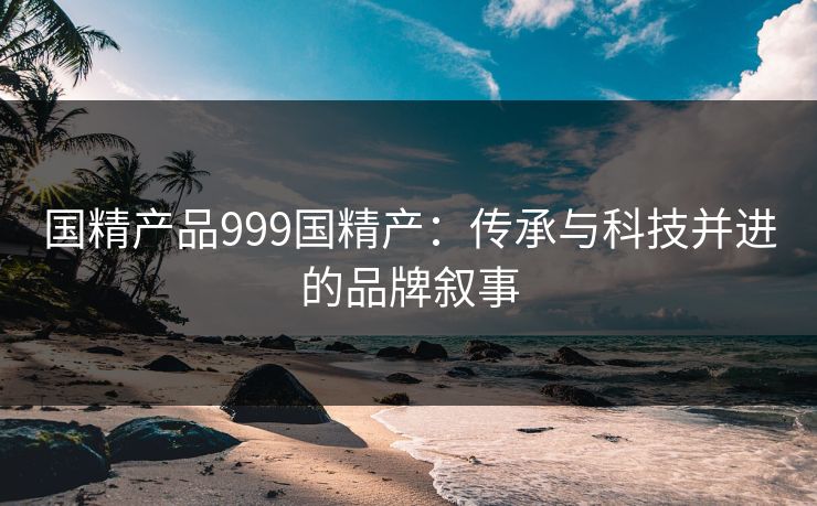 国精产品999国精产:传承与科技并进的品牌叙事