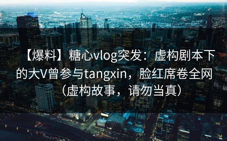 【爆料】糖心vlog突发：虚构剧本下的大V曾参与tangxin，脸红席卷全网（虚构故事，请勿当真）