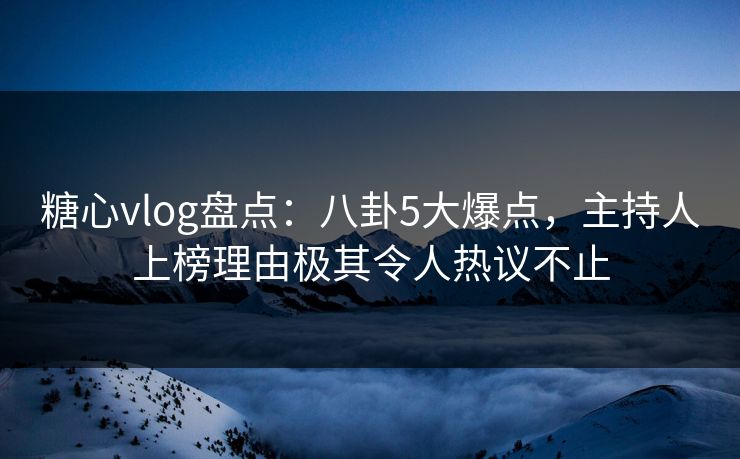 糖心vlog盘点：八卦5大爆点，主持人上榜理由极其令人热议不止