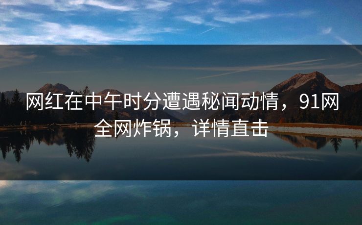 网红在中午时分遭遇秘闻动情，91网全网炸锅，详情直击