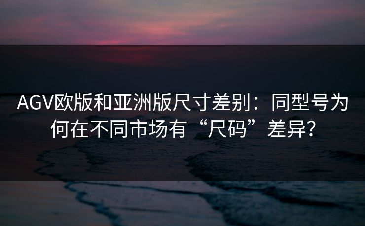 AGV欧版和亚洲版尺寸差别:同型号为何在不同市场有“尺码”差异?
