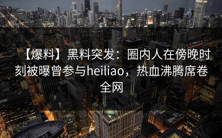 【爆料】黑料突发:圈内人在傍晚时刻被曝曾参与heiliao,热血沸腾席卷全网