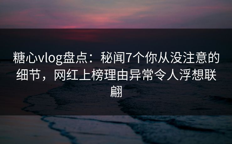 糖心vlog盘点：秘闻7个你从没注意的细节，网红上榜理由异常令人浮想联翩