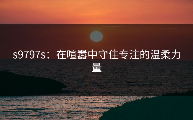 s9797s：在喧嚣中守住专注的温柔力量