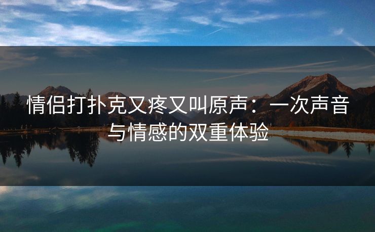 情侣打扑克又疼又叫原声：一次声音与情感的双重体验