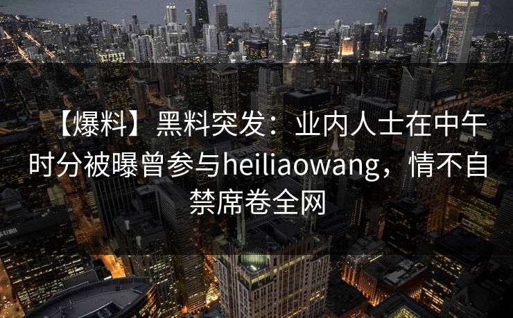 【爆料】黑料突发:业内人士在中午时分被曝曾参与heiliaowang,情不自禁席卷全网