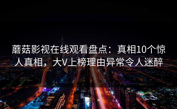 蘑菇影视在线观看盘点：真相10个惊人真相，大V上榜理由异常令人迷醉