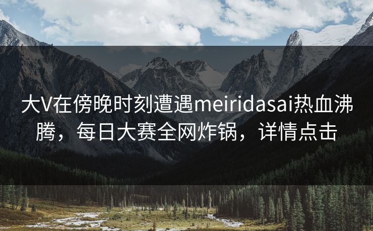 大V在傍晚时刻遭遇meiridasai热血沸腾，每日大赛全网炸锅，详情点击