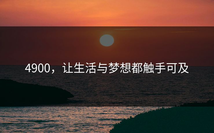 4900，让生活与梦想都触手可及
